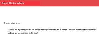 Rise of Electric Vehicle
Thomas Edison says…
“I would put my money on the sun and solar energy. What a source of power! I hope we don’t have to wait until oil
and coal run out before we tackle that.”
 