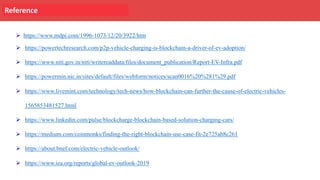 Reference
Ø https://www.mdpi.com/1996-1073/12/20/3922/htm
Ø https://powertechresearch.com/p2p-vehicle-charging-is-blockchain-a-driver-of-ev-adoption/
Ø https://www.niti.gov.in/niti/writereaddata/files/document_publication/Report-EV-Infra.pdf
Ø https://powermin.nic.in/sites/default/files/webform/notices/scan0016%20%281%29.pdf
Ø https://www.livemint.com/technology/tech-news/how-blockchain-can-further-the-cause-of-electric-vehicles-
1565853481527.html
Ø https://www.linkedin.com/pulse/blockcharge-blockchain-based-solution-charging-cars/
Ø https://medium.com/coinmonks/finding-the-right-blockchain-use-case-fit-2e725ab8c261
Ø https://about.bnef.com/electric-vehicle-outlook/
Ø https://www.iea.org/reports/global-ev-outlook-2019
 