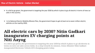 Rise of Electric Vehicle - Indian Market
Ø In a bid to go green, the government is targeting the year 2030 by which it plans to go all-electric in terms of new car
sales in the country.
Ø In its National Electric Mobility Mission Plan, the government hopes to get at least six to seven million electric
vehicles on the road by 2020.
 
