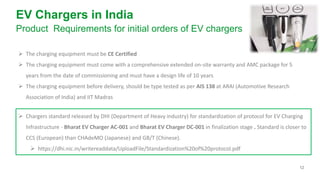 12
EV Chargers in India
Product Requirements for initial orders of EV chargers
➢ The charging equipment must be CE Certified
➢ The charging equipment must come with a comprehensive extended on-site warranty and AMC package for 5
years from the date of commissioning and must have a design life of 10 years
➢ The charging equipment before delivery, should be type tested as per AIS 138 at ARAI (Automotive Research
Association of India) and IIT Madras
➢ Chargers standard released by DHI (Department of Heavy industry) for standardization of protocol for EV Charging
Infrastructure - Bharat EV Charger AC-001 and Bharat EV Charger DC-001 in finalization stage . Standard is closer to
CCS (European) than CHAdeMO (Japanese) and GB/T (Chinese).
➢ https://dhi.nic.in/writereaddata/UploadFile/Standardization%20of%20protocol.pdf
 
