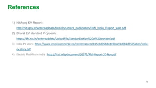 15
References
1) NitiAyog EV Report :
http://niti.gov.in/writereaddata/files/document_publication/RMI_India_Report_web.pdf
2) Bharat EV standard Proposals :
https://dhi.nic.in/writereaddata/UploadFile/Standardization%20of%20protocol.pdf
3) India EV story : https://www.innovasjonnorge.no/contentassets/815ebd0568d4490aa91d0b2d5505abe4/india-
ev-story.pdf
4) Electric Mobility in India : http://ficci.in/spdocument/20975/RMI-Report-20-Nov.pdf
 