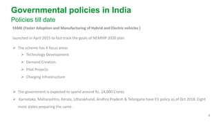 8
Governmental policies in India
Policies till date
FAME (Faster Adoption and Manufacturing of Hybrid and Electric vehicles )
launched in April 2015 to fast track the goals of NEMMP 2020 plan
➢ The scheme has 4 focus areas
➢ Technology Development
➢ Demand Creation
➢ Pilot Projects
➢ Charging Infrastructure
➢ The government is expected to spend around Rs. 14,000 Crores
➢ Karnataka, Maharashtra, Kerala, Uttarakhand, Andhra Pradesh & Telangana have EV policy as of Oct 2018. Eight
more states preparing the same .
 