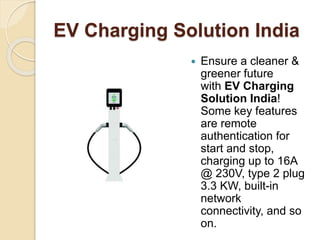 EV Charging Solution India
 Ensure a cleaner &
greener future
with EV Charging
Solution India!
Some key features
are remote
authentication for
start and stop,
charging up to 16A
@ 230V, type 2 plug
3.3 KW, built-in
network
connectivity, and so
on.
 