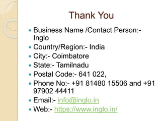 Thank You
 Business Name /Contact Person:-
Inglo
 Country/Region:- India
 City:- Coimbatore
 State:- Tamilnadu
 Postal Code:- 641 022,
 Phone No:- +91 81480 15506 and +91
97902 44411
 Email:- info@inglo.in
 Web:- https://www.inglo.in/
 