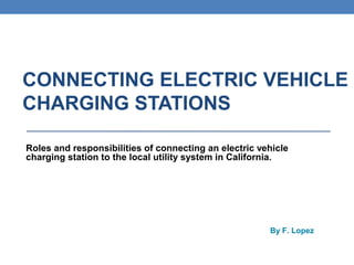 CONNECTING ELECTRIC VEHICLE
CHARGING STATIONS
Roles and responsibilities of connecting an electric vehicle
charging station to the local utility system in California.
February, 18, 2014

By F. Lopez

Draft 1

 