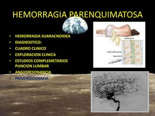 HEMORRAGIA PARENQUIMATOSA
• HEMORRAGIA SUARACNOIDEA
• DIAGNOSTICO:
• CUADRO CLINICO
• EXPLORACION CLINICA
• ESTUDIOS COMPLEMETARIOS
PUNCION LUMBAR
• ANGIORESONANCIA
• PANANGIOGRAFIA
 