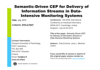 Semantic-Driven CEP for Delivery of
Information Streams in Data-
Intensive Monitoring Systems
•Date: July, 2015
•Linked to: RTD at FAST
Contact information
Tampere University of Technology,
FAST Laboratory,
P.O. Box 600,
FIN-33101 Tampere,
Finland
Email: fast@tut.fi
www.tut.fi/fast
Conference: 13th IEEE International
Conference on Industrial Informatics,
INDIN 2015. Cambridge, United Kingdom
– July 22-24 2015
Title of the paper: Semantic-Driven CEP
for Delivery of Information Streams in
Data-Intensive Monitoring Systems
Authors: Yulia Evchina, Jose L. Martinez
Lastra
If you would like to receive a reprint of
the original paper, please contact us
Email of the corresponding author: yulia.evchina@tut.fi
 
