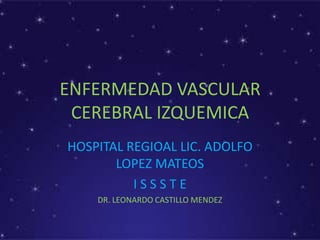 ENFERMEDAD VASCULAR
CEREBRAL IZQUEMICA
HOSPITAL REGIOAL LIC. ADOLFO
LOPEZ MATEOS
I S S S T E
DR. LEONARDO CASTILLO MENDEZ
 