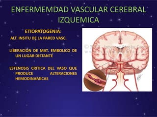 ENFERMEMDAD VASCULAR CEREBRAL
IZQUEMICA
ETIOPATOGENIA:
ALT. INSITU DE LA PARED VASC.
LIBERACION DE MAT. EMBOLICO DE
UN LUGAR DISTANTE
ESTENOSIS CRITICA DEL VASO QUE
PRODUCE ALTERACIONES
HEMODINAMICAS
 