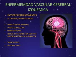 ENFERMEMDAD VASCULAR CEREBRAL
IZQUEMICA
• FACTORES PREDISPONENTES
• SE DIVIDEN EN MODIFICABLES
• HIPERTENSION ARTERIAL
• DIABETES MELLITUS
• HIPERLIPIDEMIA
• (ESTOS 3 FACTORES SON LOS MAS
IMPORTANTES PREDISPONENTES)
• TABAQUISMO
• ALCOHOLISMO
 
