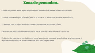 Zona de penumbra.
Cuando se produce lesión aguda en parénquima encefálico, se pueden diferenciar dos áreas:
1- Primer zona es el tejido infartado (necrótico) o que se va a infartar a pesar de la reperfusión
2- Segunda zona es tejido isquémico que está en riesgo de progresar a infarto.
Pacientes con tejido salvable después de 24 hrs de ictus: 80% a las 6 hrs y 40% en 24 hrs
El objetivo del tratamiento trombolítico es lograr la restitución precoz de la perfusión arterial y preservar el
tejido neuronal dañado de manera reversible en la zona de penumbra.
 