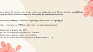 ación de una RM consume más tiempo y está menos disponible que la TC, pero tiene una sensibilidad y
cidad signiﬁcativamente mayores en el diagnóstico del ictus isquémico agudo.
multimodal permite una valoración ﬁsiopatológica del ictus en fase hiperaguda
colo de estudio de una RM Multimodal incluye las siguientes secuencias:
Secuencias de difusión (RM-DWI)
Secuencias de Perfusión (RM-PWI) con contraste
Secuencias angiográﬁcas, con o sin contraste.
Secuencias de susceptibilidad magnética (gradiente de eco o T2*)
 