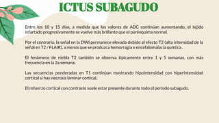 ICTUS SUBAGUDO
Entre los 10 y 15 días, a medida que los valores de ADC continúan aumentando, el tejido
infartado progresivamente se vuelve más brillante que el parénquima normal.
Por el contrario, la señal en la DWI permanece elevada debido al efecto T2 (alta intensidad de la
señal en T2 / FLAIR), a menos que se produzca hemorragia o encefalomalacia quística .
El fenómeno de niebla T2 también se observa típicamente entre 1 y 5 semanas, con más
frecuencia en la 2a semana.
Las secuencias ponderadas en T1 continúan mostrando hipointensidad con hiperintensidad
cortical sí hay necrosis laminar cortical.
El refuerzo cortical con contraste suele estar presente durante todo el período subagudo.
 