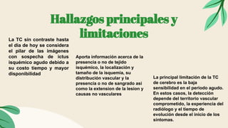 Hallazgos principales y
limitaciones
La TC sin contraste hasta
el dia de hoy se considera
el pilar de las imágenes
con sospecha de ictus
isquémico agudo debido a
su costo tiempo y mayor
disponibilidad
Aporta información acerca de la
presencia o no de tejido
isquémico, la localización y
tamaño de la isquemia, su
distribución vascular y la
presencia o no de sangrado asi
como la extension de la lesion y
causas no vasculares
La principal limitación de la TC
de cerebro es la baja
sensibilidad en el período agudo.
En estos casos, la detección
depende del territorio vascular
comprometido, la experiencia del
radiólogo y el tiempo de
evolución desde el inicio de los
síntomas.
 