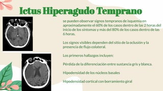Ictus Hiperagudo Temprano
se pueden observar signos tempranos de isquemia en
aproximadamente el 60% de los casos dentro de las 2 horas del
inicio de los síntomas y más del 80% de los casos dentro de las
6 horas.
Los signos visibles dependen del sitio de la oclusión y la
presencia de ﬂujo colateral.
Los primeros hallazgos incluyen:
Pérdida de la diferenciación entre sustancia gris y blanca.
Hipodensidad de los núcleos basales
Hipodensidad cortical con borramiento giral
 