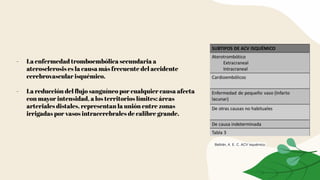 - La enfermedad tromboembólica secundaria a
aterosclerosis es la causa más frecuente del accidente
cerebrovascular isquémico.
- La reducción del ﬂujo sanguíneo por cualquier causa afecta
con mayor intensidad, a los territorios límites: áreas
arteriales distales, representan la unión entre zonas
irrigadas por vasos intracerebrales de calibre grande.
Beltrán, A. E. C. ACV isquémico.
 