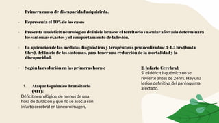 - Primera causa de discapacidad adquirirda.
- Representa el 80% de los casos
- Presenta un déﬁcit neurológico de inicio brusco: el territorio vascular afectado determinará
los síntomas exactos y el comportamiento de la lesión.
- La aplicación de las medidas diagnósticas y terapéuticas protocolizadas: 3-4.5 hrs (hasta
6hrs), del inicio de los síntomas, para tener una reducción de la mortalidad y la
discapacidad.
- Según la evolución en las primeras horas:
1. Ataque Isquémico Transitorio
(AIT):
Déﬁcit neurológico, de menos de una
hora de duración y que no se asocia con
infarto cerebral en la neuroimagen,
2. Infarto Cerebral:
Si el déﬁcit isquémico no se
revierte antes de 24hrs. Hay una
lesión deﬁnitiva del parénquima
afectado.
 