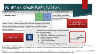 PRUEBAS COMPLEMENTARIAS
• Diagnóstico y tratamiento temprano de la enfermedad vascular cerebral isquémica en el segundo y tercer nivel de atención. Secretaría de Salud, Ciudad de México, 16/03/2017.
Disponible en: http://imss.gob.mx/profesionales-salud/gpc http://www.cenetec.salud.gob.mx/contenidos/gpc/catalogoMaestroGPC.html
• Powers WJ, Rabinstein AA, Ackerson T and co.; on behalf of the American Heart Association Stroke Council. 2018 Guidelines for the early management of patients with acute
ischemic stroke: a guideline for healthcare professionals from the American Heart Association/American Stroke Association. Stroke. 2018;49:e46– e99. doi:
10.1161/STR.0000000000000158.
AHA/ASA
GUIDELINE 2018
GPC 2017
 