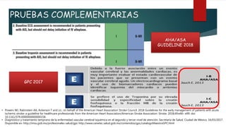 PRUEBAS COMPLEMENTARIAS
AHA/ASA
GUIDELINE 2018
GPC 2017
• Diagnóstico y tratamiento temprano de la enfermedad vascular cerebral isquémica en el segundo y tercer nivel de atención. Secretaría de Salud, Ciudad de México, 16/03/2017.
Disponible en: http://imss.gob.mx/profesionales-salud/gpc http://www.cenetec.salud.gob.mx/contenidos/gpc/catalogoMaestroGPC.html
• Powers WJ, Rabinstein AA, Ackerson T and co.; on behalf of the American Heart Association Stroke Council. 2018 Guidelines for the early management of patients with acute
ischemic stroke: a guideline for healthcare professionals from the American Heart Association/American Stroke Association. Stroke. 2018;49:e46– e99. doi:
10.1161/STR.0000000000000158.
 