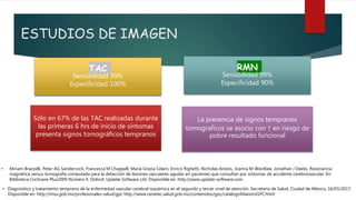 ESTUDIOS DE IMAGEN
Sólo en 67% de las TAC realizadas durante
las primeras 6 hrs de inicio de síntomas
presenta signos tomográficos tempranos
TAC
Sensibilidad 39%
Especificidad 100%
RMN
Sensibilidad 99%
Especificidad 90%
La presencia de signos tempranos
tomograficos se asocio con ↑ en riesgo de
pobre resultado funcional
• Miriam Brazzelli, Peter AG Sandercock, Francesca M Chappell, Maria Grazia Celani, Enrico Righetti, Nicholas Arestis, Joanna M Wardlaw, Jonathan J Deeks. Resonancia
magnética versus tomografía computada para la detección de lesiones vasculares agudas en pacientes que consultan por síntomas de accidente cerebrovascular. En:
Biblioteca Cochrane Plus2009 Número 4. Oxford: Update Software Ltd. Disponible en: http://www.update-software.com.
• Diagnóstico y tratamiento temprano de la enfermedad vascular cerebral isquémica en el segundo y tercer nivel de atención. Secretaría de Salud, Ciudad de México, 16/03/2017.
Disponible en: http://imss.gob.mx/profesionales-salud/gpc http://www.cenetec.salud.gob.mx/contenidos/gpc/catalogoMaestroGPC.html
 