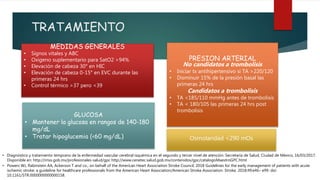 TRATAMIENTO
MEDIDAS GENERALES
• Signos vitales y ABC
• Oxigeno suplementario para SatO2 >94%
• Elevación de cabeza 30° en HIC
• Elevación de cabeza 0-15° en EVC durante las
primeras 24 hrs
• Control térmico >37 pero <39
PRESION ARTERIAL
No candidatos a trombolisis
• Iniciar tx antihipertensivo si TA >220/120
• Disminuir 15% de la presión basal las
primeras 24 hrs
Candidatos a trombolisis
• TA <185/110 mmHg antes de trombolisis
• TA < 180/105 las primeras 24 hrs post
trombolisis
GLUCOSA
• Mantener la glucosa en rangos de 140-180
mg/dL
• Tratar hipoglucemia (<60 mg/dL)
• Powers WJ, Rabinstein AA, Ackerson T and co.; on behalf of the American Heart Association Stroke Council. 2018 Guidelines for the early management of patients with acute
ischemic stroke: a guideline for healthcare professionals from the American Heart Association/American Stroke Association. Stroke. 2018;49:e46– e99. doi:
10.1161/STR.0000000000000158.
• Diagnóstico y tratamiento temprano de la enfermedad vascular cerebral isquémica en el segundo y tercer nivel de atención. Secretaría de Salud, Ciudad de México, 16/03/2017.
Disponible en: http://imss.gob.mx/profesionales-salud/gpc http://www.cenetec.salud.gob.mx/contenidos/gpc/catalogoMaestroGPC.html
Osmolaridad <290 mOs
 