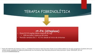 TERAPIA FIBRINOLÍTICA
rt-PA (Alteplase)
• Dosis IV 0.9 mg/kg (dosis máxima 90 mg)
• 10% en bolo y resto en 60 mins
• Periodo ventana de 3 - 4.5 hrs desde el inicio de síntomas
• Powers WJ, Rabinstein AA, Ackerson T and co.; on behalf of the American Heart Association Stroke Council. 2018 Guidelines for the early management of patients with acute
ischemic stroke: a guideline for healthcare professionals from the American Heart Association/American Stroke Association. Stroke. 2018;49:e46– e99. doi:
10.1161/STR.0000000000000158.
 