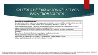 CRITERIO DE EXCLUSIÓN RELATIVOS
PARA TROMBOLISIS
• Diagnóstico y tratamiento temprano de la enfermedad vascular cerebral isquémica en el segundo y tercer nivel de atención. Secretaría de Salud, Ciudad de México, 16/03/2017.
Disponible en: http://imss.gob.mx/profesionales-salud/gpc http://www.cenetec.salud.gob.mx/contenidos/gpc/catalogoMaestroGPC.html
 