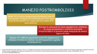 MANEJO POSTROMBOLISIS
Medir TA y realizar evaluaciones neurologicas cada 15
mins durante y después de trombolisis por 2 hrs, luego
cada 30 min durante 6 h, luego cada hora hasta 24 h
postrombolisis.
Realizar TC o MRI de seguimiento a las 24 h después de la
alteplasa IV antes de comenzar los anticoagulantes o agentes
antiplaquetarios.
Retrasar la colocación de tubos nasogástricos, catéteres
de vejiga permanentes o catéteres de presión
intraarteriales si el paciente puede manejarse de manera
segura sin ellos.
• Powers WJ, Rabinstein AA, Ackerson T and co.; on behalf of the American Heart Association Stroke Council. 2018 Guidelines for the early management of patients with acute
ischemic stroke: a guideline for healthcare professionals from the American Heart Association/American Stroke Association. Stroke. 2018;49:e46– e99. doi:
10.1161/STR.0000000000000158.
 