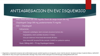 ANTIAGREGACION EN EVC ISQUEMICO
 AAS: Dosis entre 100-300 mg/día. Dosis de carga inicial 300 mg
 Clopidogrel: Carga 300 mg, posteriormente 75 mg/día
 ASS + Clopidogrel:
 Indicaciones:
 Indicación cardiológica: stent coronario durante el primer año.
 Angioplastia y stent carotídeo durante 1-3 meses.
 Ictus por estenosis intracraneal demostrada (90 días).
 Ictus menor/AIT durante 90 días (estudio CHANCE en población asiática)
 Dosis: 100mg AAS + 75 mg Clopidogrel diarios.
• Diagnóstico y tratamiento temprano de la enfermedad vascular cerebral isquémica en el segundo y tercer nivel de atención. Secretaría de Salud, Ciudad de México, 16/03/2017.
Disponible en: http://imss.gob.mx/profesionales-salud/gpc http://www.cenetec.salud.gob.mx/contenidos/gpc/catalogoMaestroGPC.html
 