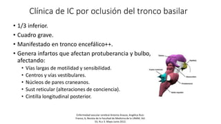 Clínica de IC por oclusión del tronco basilar
• 1/3 inferior.
• Cuadro grave.
• Manifestado en tronco encefálico++.
• Genera infartos que afectan protuberancia y bulbo,
afectando:
• Vías largas de motilidad y sensibilidad.
• Centros y vías vestibulares.
• Núcleos de pares craneanos.
• Sust reticular (alteraciones de conciencia).
• Cintilla longitudinal posterior.
Enfermedad vascular cerebral Antonio Arauza, Angélica Ruíz-
Franco, b, Revista de la Facultad de Medicina de la UNAM, Vol.
55, N.o 3. Mayo-Junio 2012.
 
