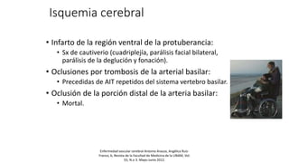 Isquemia cerebral
• Infarto de la región ventral de la protuberancia:
• Sx de cautiverio (cuadriplejía, parálisis facial bilateral,
parálisis de la deglución y fonación).
• Oclusiones por trombosis de la arterial basilar:
• Precedidas de AIT repetidos del sistema vertebro basilar.
• Oclusión de la porción distal de la arteria basilar:
• Mortal.
Enfermedad vascular cerebral Antonio Arauza, Angélica Ruíz-
Franco, b, Revista de la Facultad de Medicina de la UNAM, Vol.
55, N.o 3. Mayo-Junio 2012.
 