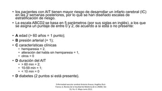 • los pacientes con AIT tienen mayor riesgo de desarrollar un infarto cerebral (IC)
en las 2 semanas posteriores, por lo que se han diseñado escalas de
estratificación de riesgo.
• La escala ABCD27 se basa en 5 parámetros (por sus siglas en inglés), a los que
se asigna un puntaje de entre 0 y 2, de acuerdo a si está o no presente:
• A edad (> 60 años = 1 punto);
• B presión arterial (= 1);
• C características clínicas
• hemiparesia = 2,
• alteración del habla sin hemiparesia = 1,
• otros = 0
• D duración del AIT
• > 60 min = 2;
• 10-59 min = 1;
• < 10 min = 0
• D diabetes (2 puntos si está presente).
Enfermedad vascular cerebral Antonio Arauza, Angélica Ruíz-
Franco, b, Revista de la Facultad de Medicina de la UNAM, Vol.
55, N.o 3. Mayo-Junio 2012.
 