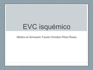 EVC isquémico
Médico en formación: Fausto Christian Pérez Rosas
 