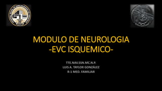 MODULO DE NEUROLOGIA
-EVC ISQUEMICO-
TTE.NAV.SSN.MC.N.P.
LUIS A. TAYLOR GONZÁLEZ
R-1 MED. FAMILIAR
 