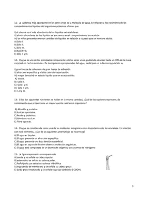 3
11.- La sustancia más abundante en los seres vivos es la molécula de agua. En relación a los volúmenes de los
compartimientos líquidos del organismo podemos afirmar que
I) el plasma es el más abundante de los líquidos extracelulares.
II) al más abundante de los líquidos se encuentra en el compartimiento intracelular.
III) los niños presentan menor cantidad de líquidos en relación a su peso que un hombre adulto.
A) Sólo I.
B) Sólo II.
C) Sólo III.
D) Sólo I y II.
E) Sólo II y III.
12.- El agua es uno de los principales componentes de los seres vivos, pudiendo alcanzar hasta un 70% de la masa
corporal en ciertos animales. De las siguientes propiedades del agua, participan en la termorregulación su
I) gran fuerza de cohesión y la gran fuerza de adhesión.
II) alto calor específico y el alto calor de vaporización.
III) mayor densidad en estado líquido que en estado sólido.
A) Solo I.
B) Solo II.
C) Solo I y III.
D) Solo II y III.
E) I, II y III.
13.- Si los dos siguientes nutrientes se hallan en la misma cantidad, ¿Cuál de las opciones representa la
combinación que proporciona un mayor aporte calórico al organismo?
A) Almidón y proteína.
B) Azúcar y proteína.
C) Aceite y proteínas.
D) Almidón y azúcar.
E) Fibra y grasas.
14.- El agua es considerada como una de las moléculas inorgánicas más importantes de la naturaleza. En relación
con este elemento, ¿cuál de las siguientes alternativas es incorrecta?
A) El agua es bipolar.
B) El agua presenta un alto calor especíﬁco.
C) El agua presenta una baja tensión superﬁcial.
D) El agua es capaz de disolver diversas moléculas orgánicas.
E) El agua está compuesta de un átomo de oxígeno y dos átomos de hidrógeno
15.- La figura representa un esquema de
A) aceite y se señala su cabeza apolar.
B) esteroide y se señala su cabeza polar.
C) fosfolípido y se señala su cabeza hidrofílica
D) triglicérido de membrana y se señala su cabeza polar.
E) ácido graso insaturado y se señala su grupo carboxilo (-COOH).
 