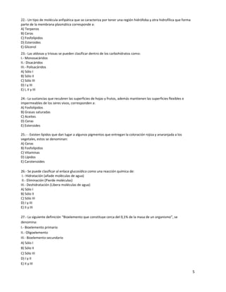 5
22.- Un tipo de molécula anfipática que se caracteriza por tener una región hidrófoba y otra hidrofílica que forma
parte de la membrana plasmática corresponde a:
A) Terpenos
B) Ceras
C) Fosfolípidos
D) Esteroides
E) Glicerol
23.- Las aldosas y triosas se pueden clasificar dentro de los carbohidratos como:
I.- Monosacáridos
II.- Disacáridos
III.- Polisacáridos
A) Sólo I
B) Sólo II
C) Sólo III
D) I y III
E) I, II y III
24.- La sustancias que recubren las superficies de hojas y frutos, además mantienen las superficies flexibles e
impermeables de los seres vivos, corresponden a:
A) Fosfolípidos
B) Grasas saturadas
C) Aceites
D) Ceras
E) Esteroides
25.- - Existen lípidos que dan lugar a algunos pigmentos que entregan la coloración rojiza y anaranjada a los
vegetales, estos se denominan:
A) Ceras
B) Fosfolípidos
C) Vitaminas
D) Lípidos
E) Carotenoides
26.- Se puede clasificar al enlace glucosídico como una reacción química de:
I.- Hidratación (añade moléculas de agua)
II.- Eliminación (Pierde moléculas)
III.- Deshidratación (Libera moléculas de agua)
A) Sólo I
B) Sólo II
C) Sólo III
D) I y III
E) II y III
27.- La siguiente definición “Bioelemento que constituye cerca del 0,1% de la masa de un organismo”, se
denomina:
I.- Bioelemento primario
II.- Oligoelemento
III.- Bioelemento secundario
A) Sólo I
B) Sólo II
C) Sólo III
D) I y II
E) II y III
 