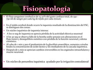  El flujo sanguíneo cerebral es de 15-20% del gasto cardíaco total, de 550 -
750 ml de sangre por cada kg de tejido por cada minuto
 En el tejido cerebral donde ocurre la isquemia resultado de la disminución del FSC,
se distinguen dos zonas:
 Un núcleo isquémico de isquemia intensa:
 A los 10 seg de isquemia se aprecia pérdida de la actividad eléctrica neuronal
 A los 30 seg se observa fallo de la bomba sodio-potasio con alteraciones en el
flujo ionico y desequilibrio osmótico con pérdida de la función neuronal y edema
citotóxico.
 Al cabo de 1 min y por el predominio de la glucólisis anaeróbico, aumenta a niveles
letales la concentración de ácido láctico y los mediadores de la cascada isquémica.
 Después de 5 min se aprecian cambios irreversibles en los orgánulos intracelulares y
muerte neuronal.
 Un núcleo de penumbra isquémica ayudado por la irrigación contralateral
 