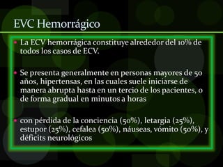 EVC Hemorrágico
 La ECV hemorrágica constituye alrededor del 10% de
todos los casos de ECV.
 Se presenta generalmente en personas mayores de 50
años, hipertensas, en las cuales suele iniciarse de
manera abrupta hasta en un tercio de los pacientes, o
de forma gradual en minutos a horas
 con pérdida de la conciencia (50%), letargia (25%),
estupor (25%), cefalea (50%), náuseas, vómito (50%), y
déficits neurológicos
 