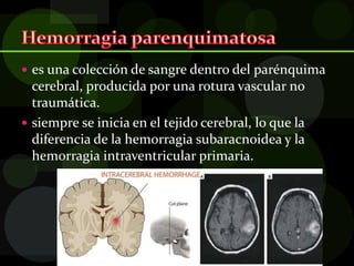  es una colección de sangre dentro del parénquima
cerebral, producida por una rotura vascular no
traumática.
 siempre se inicia en el tejido cerebral, lo que la
diferencia de la hemorragia subaracnoidea y la
hemorragia intraventricular primaria.
 