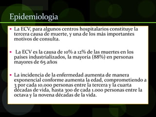 Epidemiologia
 La ECV, para algunos centros hospitalarios constituye la
tercera causa de muerte, y una de los más importantes
motivos de consulta.
 La ECV es la causa de 10% a 12% de las muertes en los
países industrializados, la mayoría (88%) en personas
mayores de 65 años
 La incidencia de la enfermedad aumenta de manera
exponencial conforme aumenta la edad, comprometiendo a
3 por cada 10.000 personas entre la tercera y la cuarta
décadas de vida, hasta 300 de cada 1.000 personas entre la
octava y la novena décadas de la vida.
 
