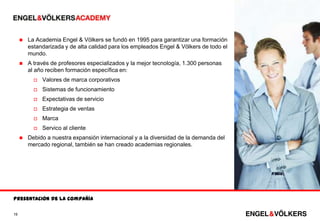    La Academia Engel & Völkers se fundó en 1995 para garantizar una formación
         estandarizada y de alta calidad para los empleados Engel & Völkers de todo el
         mundo.
        A través de profesores especializados y la mejor tecnología, 1.300 personas
         al año reciben formación específica en:
              Valores de marca corporativos
              Sistemas de funcionamiento
              Expectativas de servicio
              Estrategia de ventas
              Marca
              Servico al cliente
        Debido a nuestra expansión internacional y a la diversidad de la demanda del
         mercado regional, también se han creado academias regionales.




Presentación de la compañía

19
 