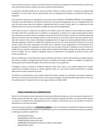 Para la infrarroja en blanco y negro la iluminación debe ser de lámparas de tungsteno o de flash electrónico y para la de
color flash electrónico (esta, excepto la luz del día, requiere filtrado especial).
La exposición está determinada por las tomas de prueba. Primero se enfoca sin filtro, la distancia de enfoque debe
trasladarse a la marca índice roja que, generalmente, será un alargamiento del objetivo y reemplazar el filtro para la
exposición.
Para aumentar la eficacia de la investigación de la escena usamos también la FOTOGRAFÍA MÉTRICA. De las fotografías
normales es muy difícil obtener una referencia métrica de lo que estamos fotografiando, por eso, el fotógrafo utiliza una
serie de técnicas para salvar este problema. Evidentemente está la cámara métrica, pero si no disponemos de ella
podemos hacer otras cosas que nos darán la medida de lo que estamos fotografiando.
Uno de ellos es colocar un objeto del cual sabemos sus medidas y sobre este calcular el resto de objetos que aparecen
en la foto, estas fotos se pueden hacer en paralelo o en perspectiva. Si estamos en un lugar cerrado podemos utilizar
otro método que es poner la cámara en paralelo a una pared, antes de hacer fotos se colocan en la pared paralela al eje
óptico de la cámara unas tiras de papel o tela de 1 metro de alto por 5 cm de ancho y de un color que contraste con el
color de la estancia. Estas cintas se distribuyen estratégicamente a lo largo de la pared quedando dividida en planos
verticales pudiendo así calcular la medida de los objetos que hay entre dos cintas tomando de referencia la cinta más
cercana. Cuanto más cintas coloquemos más exacta será la medición ya que acogiéndonos al funcionamiento de la
perspectiva los objetos irán menguando conforme la foto sea más lejana. Entonces la medida de la tira en la foto es su
medida real, por conocida, entonces por un simple cálculo tendremos la del objeto. Siempre hay que coger la cinta más
cercana al objeto. Pero en realidad la fotografía métrica es importante en la fotografía de primeros planos, como
huesos, casquillos, etc.
Hay otro método que no hace falta tener ninguna referencia para hacer el cálculo, sólo tenemos que saberla distancia
de la cámara al objeto, la longitud focal de la cámara y el tamaño de la imagen medida en el negativo, la incógnita de
esta ecuación será el tamaño del objeto. Otras técnicas las basan en las perspectivas.
El fotógrafo, a veces, se enfrenta a condiciones adversas, noche, lluvia, nieve, luz, etc. Deberá elegir entre la cámara
convencional o la digital, fuentes de luz, flashes, objetivos, filtros, etc., para sacar el máximo rendimiento a su trabajo.
Debe conocer el tipo y colocación de escalas.
Por último y muy importante es hacer el plano exacto de la escena, siempre con orientación a los puntos cardinales y
determinar la escala al que está hecho. Ahora con las nuevas tecnologías informáticas puede realizar planos en 3D y con
los medidores laser el margen de error es cero, luego los planos son fiables 100%.

RAMAS AUXILIARES DE LA CRIMINALÍSTICA.
Dentro de la Criminalística existen aplicaciones de técnicas de diferentes disciplinas, ciencias auxiliares y laboratorios. El
trabajo conjunto de todas ellas, según el caso no siempre hace falta la aplicación de todas, nos intentarán llevar, gracias
a su pericia y al trabajo de los investigadores que con su trabajo y la información que le van mandando los peritos y
laboratorios a la resolución del delito.
La primera que voy a abordar es la LOFOSCOPIA FORENSE con esto nos referimos al estudio de las huellas que aparecen
en la escena PRODUCIDA POR LOS RELIEVES CORPORALES cuyo fin es la identificación de la persona de la que proceden.
La lofoscopia la podemos subdividir en:
-

DACTILOSCOPIA: Dedos.
QUIROSCOPIA: Palmas de las manos.
PELMATOSCOPIA: Plantas de los pies.
POROSCOPIA: Morfología de los poros de cualquier cresta papilar.
QUIELOSCOPIA: Labios.

 