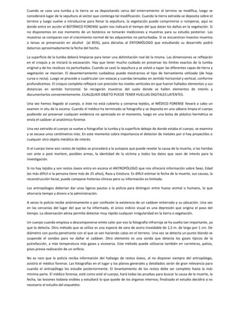 Cuando se cava una tumba y la tierra se va depositando cerca del enterramiento el terreno se modifica, luego se
considerará lugar de la sepultura al sector que contenga tal modificación. Cuando la tierra extraída se deposita sobre el
terreno y luego vuelve a introducirse para llenar la sepultura, la vegetación puede comprimirse o romperse, aquí es
donde entra en acción el BOTÁNICO FORENSE quién nos indicará el tiempo del que datan los daños en la vegetación. Si
no disponemos en ese momento de un botánico se tomarán mediciones y muestras para su estudio posterior. Las
muestras se comparan con el crecimiento normal de las adyacentes no perturbadas. Si se encuentran insectos muertos
o larvas se preservarán en alcohol (al 85%), para dárselas al ENTOMÓLOGO que estudiando su desarrollo podrá
datarnos aproximadamente la fecha del hecho.
La superficie de la tumba deberá limpiarse para tener una delimitación real de la misma. Las dimensiones se reflejarán
en el croquis y se iniciará la excavación. Hay que tener mucho cuidado en preservar los límites exactos de la tumba
original y de los residuos no perturbados. Cuando se cavó la sepultura y se volvió a tapar las diferentes capas de tierra y
vegetación se mezclan. El desenterramiento cuidadoso puede mostrarnos el tipo de herramienta utilizado (de hoja
curva o recta). Luego se procede a cuadricular con estacas y cuerdas tensadas en sentido horizontal y vertical, conforme
profundicemos. El croquis completo reflejará con precisión los niveles verticales en que fueron hallados elementos y sus
distancias en sentido horizontal. Se recogerán muestras del suelo donde se hallen elementos de interés y
documentarlos convenientemente. CUALQUIER OBJETO PUEDE TENER HUELLAS DIGITALES LATENTES.
Una vez hemos llegado al cuerpo, si éste no está cubierto y conserva tejidos, el MÉDICO FORENSE llevará a cabo un
examen in situ de la escena. Cuando el médico ha terminado se fotografía y se deposita en una sábana limpia el cuerpo
pudiendo así preservar cualquier evidencia no apreciada en el momento, luego en una bolsa de plástico hermética se
envía el cadáver al anatómico forense.
Una vez extraído el cuerpo se vuelve a fotografiar la tumba y la superficie debajo de donde estaba el cuerpo, se examina
y se excava unos centímetros más. En este momento cobra importancia el detector de metales por si hay proyectiles o
cualquier otro objeto metálico de interés.
Si el cuerpo tiene aún restos de tejidos se procederá a la autopsia que puede revelar la causa de la muerte, si las heridas
son ante o post mortem, posibles armas, la identidad de la víctima y todos los datos que sean de interés para la
investigación.
Si no hay tejidos y son restos óseos entra en escena el ANTROPÓLOGO que nos ofrecerá información sobre Sexo, Edad
(es más difícil si la persona tiene más de 25 años), Raza y Estatura. Es difícil estimar la fecha de la muerte, sus causas, la
reconstrucción facial, puede comparar historias clínicas pero su información es limitada.
Los antropólogos deberían dar unas ligeras pautas a la policía para distinguir entre hueso animal o humano, lo que
ahorraría tiempo y dinero a la administración.
A veces la policía recibe anónimamente o por confesión la existencia de un cadáver enterrado y su ubicación. Una vez
en las cercanías del lugar del que se ha informado, el único indicio visual es una depresión que origina el paso del
tiempo. La observación aérea permite detectar muy rápido cualquier irregularidad en la tierra o vegetación.
Un cuerpo cuando empieza a descomponerse emite calor por eso la fotografía infrarroja se ha vuelto tan importante, ya
que lo detecta. Otro método que se utiliza es una especie de vara de acero inoxidable de 1,5 m. de largo por 1 cm. De
diámetro con punta penetrante con el que se van haciendo catas en el terreno. Una vez se detecta un punto blando se
suspende el sondeo para no dañar el cadáver. Otro elemento es una sonda que detecta los gases típicos de la
putrefacción, a más temperatura más gases y viceversa. Este método puede utilizarse también en carreteras, patios,
pisos previa realización de un orificio.
No es raro que la policía reciba información del hallazgo de restos óseos, al no disponer siempre del antropólogo,
asistirá el médico forense. Las fotografías en el lugar y los planos generales y detallados serán de gran relevancia para
cuando el antropólogo los estudie posteriormente. El levantamiento de los restos debe ser completo hasta la más
mínima parte. El médico forense, esté como esté el cuerpo, hará todas las pruebas para buscar la causa de la muerte, la
fecha, las lesiones todavía visibles y estudiará lo que quede de los órganos internos; finalizado el estudio decidirá si es
necesario el estudio del esqueleto.

 