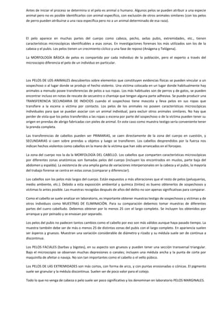 Antes de iniciar el proceso se determina si el pelo es animal o humano. Algunos pelos se pueden atribuir a una especie
animal pero no es posible identificarlos con animal específico, con exclusión de otros animales similares (con los pelos
de perro pueden atribuirse a una raza específica pero no a un animal determinado de esa raza).

El pelo aparece en muchas partes del cuerpo como cabeza, pecho, axilas pubis, extremidades, etc., tienen
características microscópicas identificables a esas zonas. En investigaciones forenses los más utilizados son los de la
cabeza y el pubis. Los pelos tienen un crecimiento cíclico y una fase de reposo (Anágena y Telógena).
La MORFOLOGÍA BÁSICA de pelos es compartida por cada individuo de la población, pero el experto a través del
microscopio diferencia el pelo de un individuo en particular.

Los PELOS DE LOS ANIMALES descubiertos sobre elementos que constituyen evidencias físicas se pueden vincular a un
sospechoso o al lugar donde se produjo el hecho violento. Una víctima colocada en un lugar donde habitualmente hay
animales a menudo posee transferencias de pelos a sus ropas. Los más habituales son de perros y de gatos, se pueden
encontrar incluso en notas de rescate de secuestro o chantaje que tengan alguna parte adhesiva. Se puede producir una
TRANSFERENCIA SECUNDARIA DE INDICIOS cuando el sospechoso tiene mascota y lleva pelos en sus ropas que
transfiere a la escena o víctima por contacto. Los pelos de los animales no poseen características microscópicas
individuales para que se puedan asociar con un animal individual, para excluir otros animales similares. No hay que
perder de vista que los pelos transferidos a las ropas o escena por parte del sospechoso o de la víctima pueden tener su
origen en prendas de abrigo fabricadas con pieles de animal. En este caso como muestra testigo sería conveniente tener
la prenda completa.
Las transferencias de cabellos pueden ser PRIMARIAS, se caen directamente de la zona del cuerpo en cuestión, y
SECUNDARIAS si caen sobre prendas u objetos y luego se transfieren. Los cabellos desprendidos por la fuerza nos
indican hechos violentos como cabellos en la mano de la víctima que han sido arrancados en el forcejeo.
La zona del cuerpo nos la da la MORFOLOGÍA DEL CABELLO. Los cabellos que comparten características microscópicas
por diferentes zonas anatómicas son llamadas pelos del cuerpo (incluyen los encontrados en muslos, parte baja del
abdomen y espalda). La existencia de una amplia gama de variaciones interpersonales en la cabeza y el pubis, la mayoría
del trabajo forense se centra en estas zonas (comparar y diferenciar).
Los cabellos son los pelos más largos del cuerpo. Están expuestos a más alteraciones que el resto de pelos (peluquerías,
medio ambiente, etc.). Debido a esta exposición ambiental y química (tintes) es bueno obtenerlos de sospechosos y
víctimas lo antes posible. Las muestras recogidas después de años del delito no son apenas significativas para comparar.
Como el cabello se suele analizar en laboratorio, es importante obtener muestras testigo de sospechosos y víctimas y de
otros individuos como MUESTRAS DE ELIMINACIÓN. Para su comparación debemos tomar muestras de diferentes
partes del cuero cabelludo. Debemos obtener por lo menos 25 con el largo completo. Se incluyen los obtenidos por
arranque y por peinado y se envasan por separado.
Los pelos del pubis no padecen tantos cambios como el cabello por eso son más válidos aunque haya pasado tiempo. La
muestra también debe ser de más o menos 25 de distintas zonas del pubis con el largo completo. En apariencia suelen
ser ásperos y gruesos. Muestran una variación considerable de diámetro y rizado y su médula suele ser de continua a
discontinua.
Los PELOS FACIALES (barbas y bigotes), en su aspecto son gruesos y pueden tener una sección transversal triangular.
Bajo el microscopio se observan muchas depresiones o canales; incluyen una médula ancha y la punta de corte por
maquinilla de afeitar o navaja. No son tan importantes como el cabello o el vello púbico.
Los PELOS DE LAS EXTREMIDADES son más cortos, con forma de arco, y con puntas erosionadas o cónicas. El pigmento
suele ser granular y la médula discontinua. Suelen ser de poco valor para el cotejo.
Todo lo que no venga de cabeza o pelo suele ser poco significativo y los denominan en laboratorio PELOS MARGINALES.

 