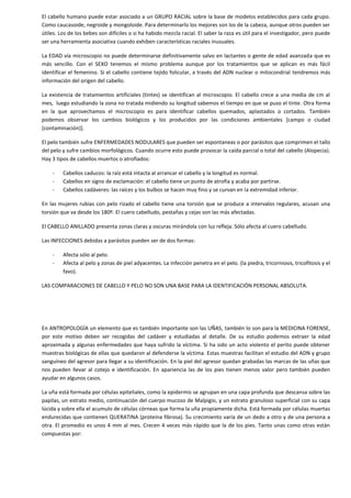 El cabello humano puede estar asociado a un GRUPO RACIAL sobre la base de modelos establecidos para cada grupo.
Como caucasoide, negroide y mongoloide. Para determinarlo los mejores son los de la cabeza, aunque otros pueden ser
útiles. Los de los bebes son difíciles o si ha habido mezcla racial. El saber la raza es útil para el investigador, pero puede
ser una herramienta asociativa cuando exhiben características raciales inusuales.
La EDAD vía microscopio no puede determinarse definitivamente salvo en lactantes o gente de edad avanzada que es
más sencillo. Con el SEXO tenemos el mismo problema aunque por los tratamientos que se aplican es más fácil
identificar el femenino. Si el cabello contiene tejido folicular, a través del ADN nuclear o mitocondrial tendremos más
información del origen del cabello.
La existencia de tratamientos artificiales (tintes) se identifican al microscopio. El cabello crece a una media de cm al
mes, luego estudiando la zona no tratada midiendo su longitud sabemos el tiempo en que se puso el tinte. Otra forma
en la que aprovechamos el microscopio es para identificar cabellos quemados, aplastados o cortados. También
podemos observar los cambios biológicos y los producidos por las condiciones ambientales [campo o ciudad
(contaminación)].
El pelo también sufre ENFERMEDADES NODULARES que pueden ser espontaneas o por parásitos que comprimen el tallo
del pelo y sufre cambios morfológicos. Cuando ocurre esto puede provocar la caída parcial o total del cabello (Alopecia).
Hay 3 tipos de cabellos muertos o atrofiados:
-

Cabellos caducos: la raíz está intacta al arrancar el cabello y la longitud es normal.
Cabellos en signo de exclamación: el cabello tiene un punto de atrofia y acaba por partirse.
Cabellos cadáveres: las raíces y los bulbos se hacen muy fino y se curvan en la extremidad inferior.

En las mujeres rubias con pelo rizado el cabello tiene una torsión que se produce a intervalos regulares, acusan una
torsión que va desde los 180º. El cuero cabelludo, pestañas y cejas son las más afectadas.
El CABELLO ANILLADO presenta zonas claras y oscuras mirándola con luz refleja. Sólo afecta al cuero cabelludo.
Las INFECCIONES debidas a parásitos pueden ser de dos formas:
-

Afecta sólo al pelo.
Afecta al pelo y zonas de piel adyacentes. La infección penetra en el pelo. (la piedra, tricorniosis, tricofitosis y el
favo).

LAS COMPARACIONES DE CABELLO Y PELO NO SON UNA BASE PARA LA IDENTIFICACIÓN PERSONAL ABSOLUTA.

En ANTROPOLOGÍA un elemento que es también importante son las UÑAS, también lo son para la MEDICINA FORENSE,
por este motivo deben ser recogidas del cadáver y estudiadas al detalle. De su estudio podemos extraer la edad
aproximada y algunas enfermedades que haya sufrido la víctima. Si ha sido un acto violento el perito puede obtener
muestras biológicas de ellas que quedaron al defenderse la víctima. Estas muestras facilitan el estudio del ADN y grupo
sanguíneo del agresor para llegar a su identificación. En la piel del agresor quedan grabadas las marcas de las uñas que
nos pueden llevar al cotejo e identificación. En apariencia las de los pies tienen menos valor pero también pueden
ayudar en algunos casos.
La uña está formada por células epiteliales, como la epidermis se agrupan en una capa profunda que descansa sobre las
papilas, un estrato medio, continuación del cuerpo mucoso de Malpigio, y un estrato granuloso superficial con su capa
lúcida y sobre ella el acumulo de células córneas que forma la uña propiamente dicha. Está formada por células muertas
endurecidas que contienen QUERATINA (proteína fibrosa). Su crecimiento varía de un dedo a otro y de una persona a
otra. El promedio es unos 4 mm al mes. Crecen 4 veces más rápido que la de los pies. Tanto unas como otras están
compuestas por:

 