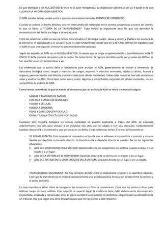 Lo que distingue a un NUCLEÓTIDO de otro es la base nitrogenada. La disposición secuencial de las 4 bases es la que
CODIFICA LA INFORMACIÓN GENÉTICA.
El ADN son dos hebras unidas entre sí por unas conexiones llamadas PUENTES DE HIDRÓGENO.
Cuando se comete un hecho delictivo ocurren intercambio de materiales entre víctima, sospechoso y escena del crimen,
lo que se llama la “TEORÍA DE LA TRANSFERENCIA“. Todo indicio es importante pero los que nos permiten la
reconstrucción del delito y el llegar a la verdad, más.
Entre las evidencias están las que ya hemos mencionados en Serología, sangre, saliva y semen y gracias a los avances de
la ciencia en el siglo pasado y el actual el ADN ha sido fundamental. Desde que en 1.987 Alec Jeffreys en Inglaterra usó
el ADN en una investigación criminal ha sido mundialmente aplicado.
Según los expertos el ADN es un HUELLA GENÉTICA. A menos que se tenga un gemelo idéntico (univitelinos) el ADN ES
ÚNICO. El ADN proviene del padre y de la madre. De todas formas la captura del delincuente por pruebas de ADN no es
tan sencillo como nos acostumbrar a ver.
Las evidencias que la policía lleva al laboratorio para analizar el ADN, generalmente se limitan a elementos de
naturaleza biológica como sangre y manchas de sangre, esperma y manchas seminales, tejidos y células, huesos y
órganos, pelos o cabellos con folículo, y orina y saliva (con células nucleadas). Todas estas muestras han sido un éxito en
aislar y analizar su ADN. Otros tipos como suero, sudor, lágrimas y otros fluidos corporales sin células nucleadas, no son
susceptibles de análisis de ADN.
Como hemos comentado lo que se manda al laboratorio para el análisis de ADN se limita a material biológico:
-

SANGRE Y MANCHAS DE SANGRE.
ESPERMA Y MANCHAS SEMINALES.
TEJIDOS Y CÉLULAS.
HUESOS Y ÓRGANOS.
PELOS Y CABELLOS CON FOLÍCULO.
ORINA Y SALIVA CON CÉLULAS NUCLEADAS.

Cualquier otra muestra biológica sin células nucleadas no pueden analizarse a través del ADN. Lo expuesto
anteriormente nos vale para vincular a un individuo con otro, con un objeto o con una ubicación. Evidentemente
también descartará o incriminará a una persona con un delito. Estas evidencias tienen 2 formas de transmitirse:
-

DE FORMA DIRECTA: Esto depende si la muestra es líquida que se adhieren a la superficie o sustrato y si es no
líquida por depósito o contacto directo. La transferencia o depósito directo se pueden dar en las siguientes
situaciones:
ADN DEL SOSPECHOSO EN LA VÍCTIMA: Depósito directo del sospechoso a la víctima (cuerpo o ropa) / a un
objeto / a un lugar.
ADN DE LA VÍCTIMA EN EL SOSPECHOSO: Depósito directo de la víctima en un objeto o en un lugar.
ADN DEL TESTIGO EN EL SOSPECHOSO O EN LA VÍCTIMA: Depósito directo en un lugar o en un objeto.

-

TRANSFERENCIA SECUNDARIA: No hay contacto directo entre el depositante original y la superficie objetivo.
Este tipo de transferencia no implica necesariamente una prueba positiva de relación directa entre la persona y
el delito concreto.

Es muy importante saber cómo se recogieron las muestras y cómo se conservaron. Estos son los puntos críticos para
obtener luego un buen análisis. Con respecto al aspecto legal, la evidencia debe estar debidamente documentada,
recolectada, envasada y conservada, si no es así no cumplirá los requisitos ni científicos ni legales para su admisión ante
un tribunal. Hay que seguir una serie de pautas para que no haya fallos a este respecto:

 
