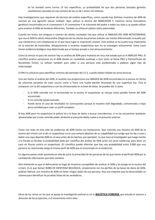 Se ha tomado como norma 13 loci específicos. La probabilidad de que dos personas (excepto gemelos
univitelinos) coincidan en ese número de loci es de 1 entre mil millones.
Hay investigaciones que requieren de técnicas de análisis específicas, como cuando hay distintas muestras de ADN de
varones en una agresión sexual múltiple. Aquí utilizan la técnica del MARCADOR Y. Examina varios marcadores
genéticos encontrados en el cromosoma Y. El cromosoma Y se transmite del padre a todos sus hijos y se puede utilizar
para analizar el ADN de hombres diferentes. También se utiliza en pleitos sobre paternidad.
Cuando los restos son antiguos o carecen de células nucleadas hay que utilizar el ANÁLISIS DEL ADN MITOCONDRIAL
que usa el ADN la célula mitocondria [Orgánulo de las células eucariontes (células con núcleo diferenciado, envuelto por
una membrana y con citoplasma) en el que tiene lugar la respiración celular]. Este análisis se ha vuelto muy importante
en la solución de homicidios, desapariciones o muertes sospechosas que no se investigan activamente. Estos casos
tienen evidencia biológica muy deteriorada por el tiempo pasado o mal almacenamiento.
Como la ciencia no para de avanzar hay un análisis de ADN para muestras en muy mal estado que es el ANÁLISIS PNU. El
científico analiza variaciones en el ADN donde un nucleótido sustituye a otro (esto se llama PNU o Polimorfismo de
Nucleótido Único). Lo utilizan también para saber si una persona está predestinada a padecer algún tipo de
enfermedad.
El PNU lo utilizaron para identificar víctimas del atentado del 11-S, cuando habían fallado las otras técnicas.
Una vez hecho el análisis del ADN, el analista nos proporciona una IMAGEN del ADN encontrado en la escena en forma
de columnas paralelas de color oscuro como si fuera una huella dactilar levantada de una superficie lisa. Ésta la
comparan con la del sospechoso o con las almacenadas en la base de datos. Se pueden dar 3 casos:
-

Si el ADN coincide con el encontrado en la escena el sospechoso se incluye como posible fuente del ADN
encontrado.
Si no coincide queda excluido.
Puede darse el caso de resultados no concluyentes porque la muestra esté degradada, contaminada o haya
poca cantidad para crear un perfil completo.

Si hay ADN pero no sospechoso la policía irá a la base de datos a buscar coincidencias, si no las encuentran quedarán
almacenadas por si este reincide poder atribuirle el presunto delito nuevo y el presunto anterior.

Como casi todo en esta vida las evidencias de ADN tienen sus limitaciones. Que coincida una muestra de ADN de la
escena del crimen con la de un sospechoso no es una certeza absoluta de su culpabilidad (un amigo que ha ido a casa y
bebió una copa dejando ADN en el vaso antes de los hechos, por ejemplo). Lo que hace el investigador que luego remite
a la fiscalía es facilitar la probabilidad dada por científico del análisis de ADN junto con otras evidencias para tener un
caso sin fisuras contra un sospechoso. (El científico puede informar que hay una probabilidad entre 3.000 que una
persona no relacionada tenga el mismo perfil de ADN que el encontrado en la evidencia).
En algunos países están poniendo en tela de juicio la privacidad de las personas de las que tienen el perfil del ADN por la
cantidad de información que éste contiene.
Otra limitación es que el delincuente se haga de muestras susceptibles de analizar el ADN y las ponga en la escena del
crimen. Es lo que llaman ROBO DE IDENTIDAD BIOLÓGICA, simplemente con los perfiles de las bases de datos de ADN,
podrían fabricar una muestra de ADN sin tener ningún tejido de esa persona. Hay una empresa que ha desarrollado un
sistema para identificar las pruebas falsas de las verdaderas.

Otras de las ramas en las que se apoya la investigación policial es en la BALÍSTICA FORENSE que estudia el alcance y
dirección de los proyectiles, o el movimiento entre ellos.

 