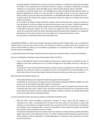 -

-

-

Se aprieta el gatillo, el fulminante se comprime y provoca la explosión. La energía con la que el percutor golpee
el iniciador es más importante que la velocidad en apuntar y disparar. Si la ignición es deficiente nos quitará
velocidad y si es más grande, a parte del peligro para el tirador el escape de gases reduce la velocidad.
Si la ignición es normal el tiempo viene a ser de 0,0002 sg. Es la fase más importante de la Balística Interior. La
eficiencia dependerá del volumen y el calor generado. La llama debe de tener un volumen y potencia que
alcance a todos los granos de pólvora simultáneamente. Las POLVORAS SIN HUMO son más difíciles de iniciar.
La pólvora puede ser de grano fino, grueso y nitrocelulosa. Cuanto más larga sea la recámara del cartucho
necesita más potencia.
En el momento del disparo influyen aceleración, presión, sección vertical del ánima, fuerza de resistencia y
masa del proyectil. Los técnicos utilizan una serie de fórmulas para hacer los cálculos. También la densidad de
carga de pólvora, volumen de la cámara, temperatura de combustión que difiere con las pólvoras, etc.
La velocidad inicial guarda relación con la raíz cuarta de la longitud del cañón. Otra variable que tienen en
cuenta son las estrías del cañón que crean el efecto giroscópico del proyectil que lo estabiliza en su trayectoria.
Actualmente en nº de estrías suelen ser 4 en armas largas y 6 en cortas con estrías vivas o romas.
Las armas de aire comprimido también tienen pequeñas estrías.

La BALÍSTICA EXTERIOR es a partir que el proyectil abandona la boca del cañón rotando sobre su eje. La velocidad la
podemos dividir en dos que son la inicial, al salir, y la remanente, la medida en cualquier punto de su trayectoria. En
cuanto la bala abandona el cañón ya se ve sometida a la gravedad y a la resistencia del aire. Si lo traducimos a una
fórmula será la de una PARÁBOLA.
La velocidad de salida cuanto mayor favorecerá el alcance al igual que el ángulo de disparo, el mejor es de 45 grados.
Para que la velocidad se mantenga el mayor tiempo posible influyen 2 factores:
-

-

Uno es la densidad del material, el plomo llegará más lejos que la madera porque su densidad es mayor. Si
cogemos 2 del mismo material pero uno es el doble de largo que el otro llegará más lejos el largo por su
densidad.
El otro factor es lo que se llama Coeficiente Balístico, cuando un cuerpo se desplaza por un fluido, como el aire,
dependen de la forma del cuerpo y la velocidad del mismo. Dos proyectiles de la misma densidad, uno de
punta chata y otro en forma de ojiva llegará más lejos el de punta de ojiva ya que sufre menos rozamiento.

Otros elementos de la Balística Exterior son:
-

El Estampido de Boca que es la expulsión violenta de los gases detrás del proyectil.
El Estampido de Proyectil que es el espesamiento del aire delante del proyectil, ONDA DE CABEZA, que tiene
durante su recorrido cuando la velocidad es superior a la del sonido.
En un tiroteo se oye primero el estampido de boca, suele ser seco, y luego el de proyectil, que suele ser sordo.
El intervalo entre uno y otro es mayor cuanto más cerca se esté de la dirección del tiro. El oído sólo oye uno
porque detrás del proyectil se forma un ángulo de 45 grados a derecha e izquierda. La dirección desde donde
se tira sólo se puede ver por el estampido de boca.

A la hora de disparar tenemos que tener en cuenta las condiciones atmosféricas como:
-

PESO DEL AIRE: Presión atmosférica, temperatura, humedad; es menor cuanto más alto estemos y la
temperatura sea mayor. Las graduaciones de las alzas de las armas suelen ser muy buenas y suelen estar
referidas a un peso del aire de 1,2 kg/m3 (nivel del mar), una presión de 750 mm de mercurio, la temperatura
de 15 grados y a una humedad del 50 %, sin viento y a velocidades iniciales medias del proyectil. Si el peso del
aire es mayor o menor el alcance será menor o mayor.
Un cambio de temperatura del aire nos variará el punto de impacto en sentido vertical. La presión atmosférica
donde más se nota es en las diferencias de altura, en cambio el coeficiente de humedad que suponemos de un
50% los efectos no son casi apreciables. Y el viento dependerá si lo tenemos de cara, que frenará, o de atrás
que dará más alcance.

 