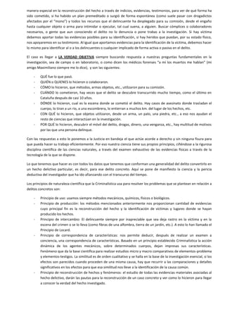 manera especial en la reconstrucción del hecho a través de indicios, evidencias, testimonios, para ver de qué forma ha
sido cometido, si ha habido un plan premeditado o surgió de forma espontánea (como suele pasar con drogadictos
afectados por el “mono”) y todos los recursos que el delincuente ha desplegado para su comisión, desde el engaño
hasta cualquier objeto o arma para intimidar o ejecutar, tal cual suena, a alguien. Buscar cómplices o colaboradores
necesarios, o gente que aun conociendo el delito no lo denuncia o pone trabas a la investigación. Si hay víctima
debemos aportar todas las evidencias posibles para su identificación, si hay heridos que puedan, por su estado físico,
nos apoyaremos en su testimonio. Al igual que aportamos evidencias para la identificación de la víctima, debemos hacer
lo mismo para identificar al o a los delincuentes o cualquier implicado de forma activa o pasiva en el delito.
El caso es llegar a LA VERDAD OBJETIVA siempre buscando respuesta a nuestras preguntas fundamentales en la
investigación, sea de campo o en laboratorio, o como dicen los médicos forenses “a mí los muertos me hablan” (mi
amigo Maximiliano siempre me lo dice), y son las siguientes:
-

QUÉ fue lo que pasó.
QUIÉN o QUIENES lo hicieron o colaboraron.
CÓMO lo hicieron, que métodos, armas objetos, etc., utilizaron para su comisión.
CUÁNDO lo cometieron, hay veces que el delito se descubre transcurrido mucho tiempo, como el último en
Cataluña después de casi 10 años.
DÓNDE lo hicieron, cual es la escena donde se cometió el delito. Hay casos de asesinato donde trasladan el
cuerpo, lo tiran a un rio, a una escombrera, lo entierran a muchos km. del lugar de los hechos, etc.
CON QUÉ lo hicieron, que objetos utilizaron, desde un arma, un palo, una piedra, etc., a eso nos ayudan el
resto de ciencias que interactúan en la investigación.
POR QUÉ lo hicieron, descubrir el móvil del delito, drogas, dinero, una venganza, etc., hay multitud de motivos
por las que una persona delinque.

Con las respuestas a esto le ponemos a la Justicia en bandeja el que actúe acorde a derecho y sin ninguna fisura para
que pueda hacer su trabajo eficientemente. Por eso nuestra ciencia tiene sus propios principios, ciñéndose a la rigurosa
disciplina científica de las ciencias naturales, a través del examen exhaustivo de las evidencias físicas a través de la
tecnología de la que se dispone.
Lo que tenemos que hacer es con todos los datos que tenemos que conforman una generalidad del delito convertirlo en
un hecho delictivo particular, es decir, para ese delito concreto. Aquí se pone de manifiesto la ciencia y la pericia
deductiva del investigador que ha ido afianzando con el transcurso del tiempo.
Los principios de naturaleza científica que la Criminalística usa para resolver los problemas que se plantean en relación a
delitos concretos son:
-

-

-

-

Principio de uso: usamos siempre métodos mecánicos, químicos, físicos o biológicos.
Principio de producción: los métodos mencionados anteriormente nos proporcionan cantidad de evidencias
cuyo principal fin es la reconstrucción del hecho y la identificación de víctimas y lugares donde se hayan
producido los hechos.
Principio de intercambio: El delincuente siempre por inapreciable que sea deja rastro en la víctima y en la
escena del crimen o se lo lleva (como fibras de una alfombra, tierra de un jardín, etc.). A esto lo han llamado el
Principio de Locard.
Principio de correspondencia de características: nos permite deducir, después de realizar un examen a
conciencia, una correspondencia de características. Basado en un principio establecido Criminalística la acción
dinámica de los agentes mecánicos, sobre determinados cuerpos, dejan impresas sus características.
Fenómeno que da la base científica para realizar estudios micro y macro comparativos de elementos-problema
y elementos-testigos. La similitud es de orden cualitativo y se halla en la base de la investigación esencial, si los
efectos son parecidos cuando proceden de una misma causa, hay que recurrir a las comparaciones y detalles
significativos en los efectos para que esa similitud nos lleve a la identificación de la causa común.
Principio de reconstrucción de hechos y fenómenos: el estudio de todas las evidencias materiales asociadas al
hecho delictivo, darán las pautas para la reconstrucción de un caso concreto y ver como lo hicieron para llegar
a conocer la verdad del hecho investigado.

 