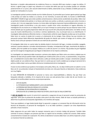 Reconocer y recopilar adecuadamente las evidencias físicas es a menudo difícil para resolver y juzgar los delitos. El
técnico o agente juega un papel muy relevante en la escena del delito para que las pruebas puedan ser utilizadas
posteriormente en un juicio y den solución determinante al delito, observando la Ley y métodos al dedillo para que no
puedan ser rechazadas en un juicio.
La investigación policial comienza donde ocurrió el delito (Escena). Es primordial que el primer agente policial que llega
a ella proteja con todos los medios a su alcance, en ese momento, la escena del delito. Su función es IDENTIFICAR,
ASEGURAR Y AISLAR el lugar para evitar posibles contaminaciones o destrucciones accidentales de pruebas. Debe crear
un perímetro limitado (cinta policial, si no llevara vale hasta una cuerda, su vehículo, su persona para evitar el acceso a
curiosos, etc.). Una vez asegurado el acceso a la misma debe restringirse al personal imprescindiblemente necesario. La
investigación puede circunscribirse a una sola escena o puede incluir varias secundarias en lugares diferentes. La
investigación de una escena es un trabajo difícil y en el que el tiempo no cuenta porque hay que observar hasta el más
mínimo detalle que nos pueda proporcionar datos de lo que ocurrió allí y del presunto delincuente. Si el delito no lleva
causa de muerte identificaremos a la víctima o victimas rápidamente, sino, la principal tarea es su identificación. El
investigador debe plantearse diferentes teorías e ir descartando conforme vayan llegando pruebas que así lo permitan.
Debe tener en cuenta el estado de la escena y la declaración de los testigos. Estas últimas hay que tomarlas con
precaución porque habrá diferencias dependiendo del grado de relación que tuviera el testigo con la víctima, salvo
hechos claros como por ejemplo el número de una matrícula de automóvil.
El investigador debe tener en cuenta todos los detalles desde la iluminación del lugar, si estaba encendida o apagada,
ventanas y puertas abiertas o cerradas voluntariamente o forzadas, la temperatura del lugar, movimiento de objetos o
muebles, pero han podido ser los equipos médicos en su afán de socorrer a la víctima. Hay pruebas de gran fragilidad
que han de recogerse enseguida para que lleguen al laboratorio en las mejores condiciones.
Un investigador con experiencia debe reconocer a primera vista objetos que faltan como una cartera y objetos que no
deberían de estar allí que podrían haber sido dejados por el delincuente como un arma, un pasamontañas, uno guantes,
etc. La totalidad de la escena debe incluir vehículos y calles por donde pudo acceder o escapar. Literalmente cualquier
objeto puede ser una evidencia física. Hay que tener en cuenta que por mucho cuidado que se ponga el personal de la
policía y médico dejan rastros que deben eliminarse inmediatamente de la investigación.
A veces la única evidencia que queda es microscópica como pelos, fibras, etc., los deja el delincuente sin saberlo o se los
lleva con él. Los protocolos incluyen el levantamiento de éstos con cinta para llevarlos al laboratorio. Estas evidencias
son muy frágiles.
En toda OPERACIÓN DE BÚSQUEDA el personal se marca unas responsabilidades y deberes, hay que llevar una
búsqueda ordenada y metódica. En la mayoría de los casos una sola persona lleva a cabo más de una función. Los
policías de la científica deben marcarse una jerarquía operativa:
-

JEFE DE EQUIPO.
EL FOTOGRAFO QUE NORMALMENTE LLEVA UN ASISTENTE.
LA PERSONA QUE REALIZA CROQUIS DE LA ESCENA.
EL PERSONAL DE RECUPERACIÓN DE EVIDENCIAS.
ESPECIALISTAS DE LA RAMA QUE HAGA FALTA POR EL DELITO QUE SE HALLA COMETIDO.

El JEFE DE EQUIPO debe asumir el control de la operación y asegurarse de que el personal cumpla los protocolos de
seguridad tanto para la protección de pruebas como para la de ellos mismos. Debe de hacer un estudio preliminar y
determinar los patrones de búsqueda asignándolos a los miembros del equipo.
Tiene que establecer un lugar desde donde dirigir la operación y asegurar un constante flujo de información entre los
técnicos de búsqueda y el personal de investigación. A su vez debe coordinar y cooperar con otras dependencias
policiales si fuese necesario.
Debe asegurarse de que estén todos los equipos necesarios para el correcto trabajo del personal. También debe
controlar el acceso y designar una persona que lleve un registro de las entradas y salidas de la escena. Debe evaluar
constantemente el estado de la operación. Por último al abandonar la escena debe hacer una última inspección y hacer
un inventario final de las evidencias.

 
